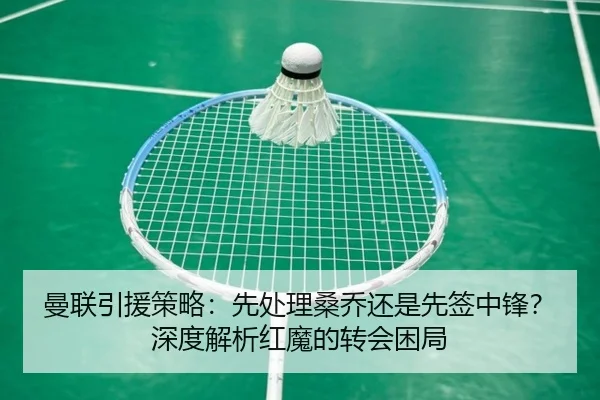 曼联引援策略：先处理桑乔还是先签中锋？深度解析红魔的转会困局